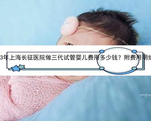 2023年上海长征医院做三代试管婴儿费用多少钱？附费用明细？